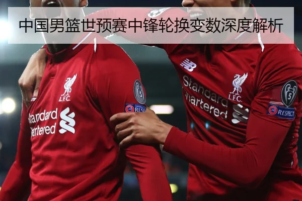 中国男篮世预赛中锋轮换变数深度解析